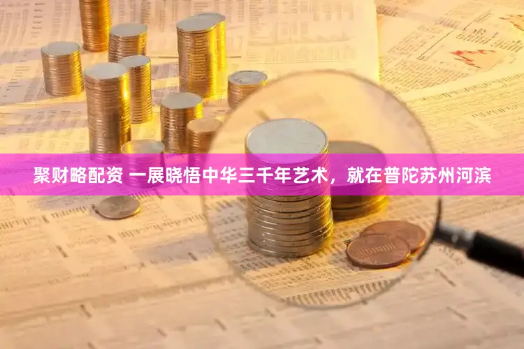 聚财略配资 一展晓悟中华三千年艺术，就在普陀苏州河滨