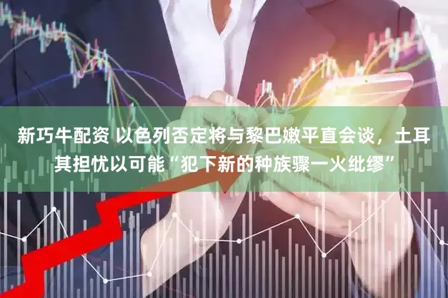 新巧牛配资 以色列否定将与黎巴嫩平直会谈，土耳其担忧以可能“犯下新的种族骤一火纰缪”