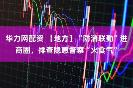 华力网配资 【地方】“防消联勤”进商圈，排查隐患督察“火食气”