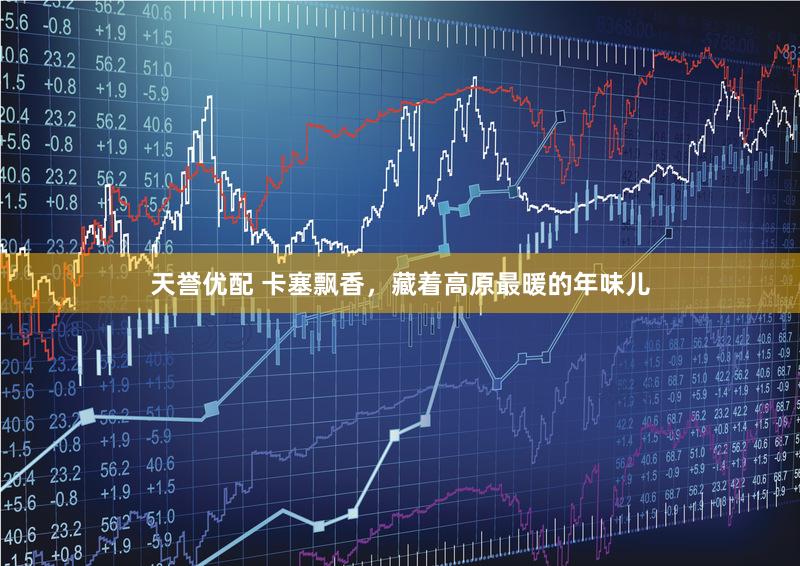 天誉优配 卡塞飘香，藏着高原最暖的年味儿