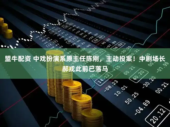 盟牛配资 中戏扮演系原主任陈刚，主动投案！中剧场长郝戎此前已落马