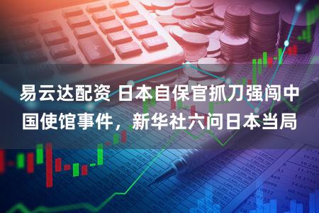 易云达配资 日本自保官抓刀强闯中国使馆事件，新华社六问日本当局