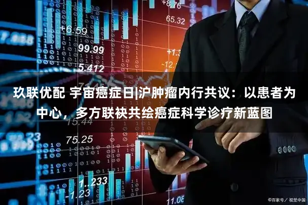 玖联优配 宇宙癌症日|沪肿瘤内行共议：以患者为中心，多方联袂共绘癌症科学诊疗新蓝图