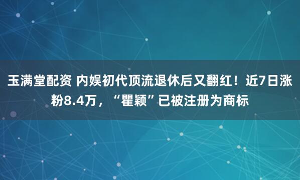 玉满堂配资 内娱初代顶流退休后又翻红！近7日涨粉8.4万，“瞿颖”已被注册为商标