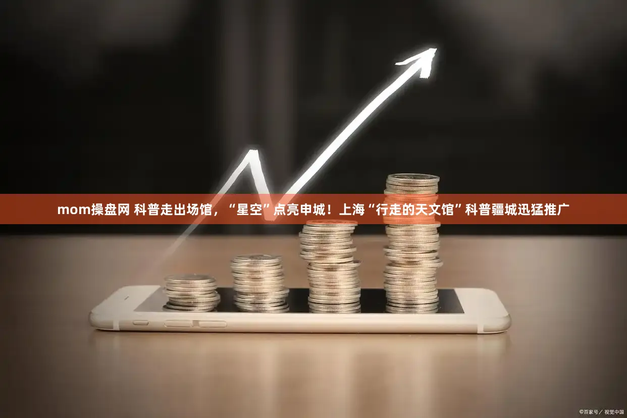 mom操盘网 科普走出场馆，“星空”点亮申城！上海“行走的天文馆”科普疆城迅猛推广