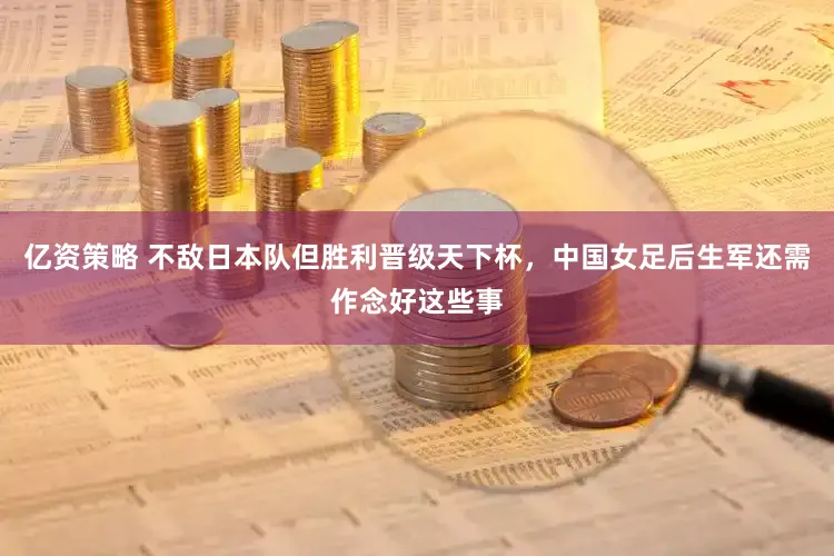 亿资策略 不敌日本队但胜利晋级天下杯，中国女足后生军还需作念好这些事
