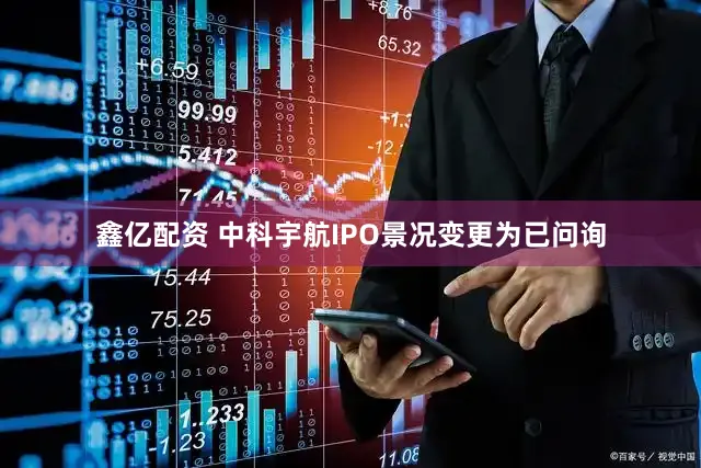 鑫亿配资 中科宇航IPO景况变更为已问询