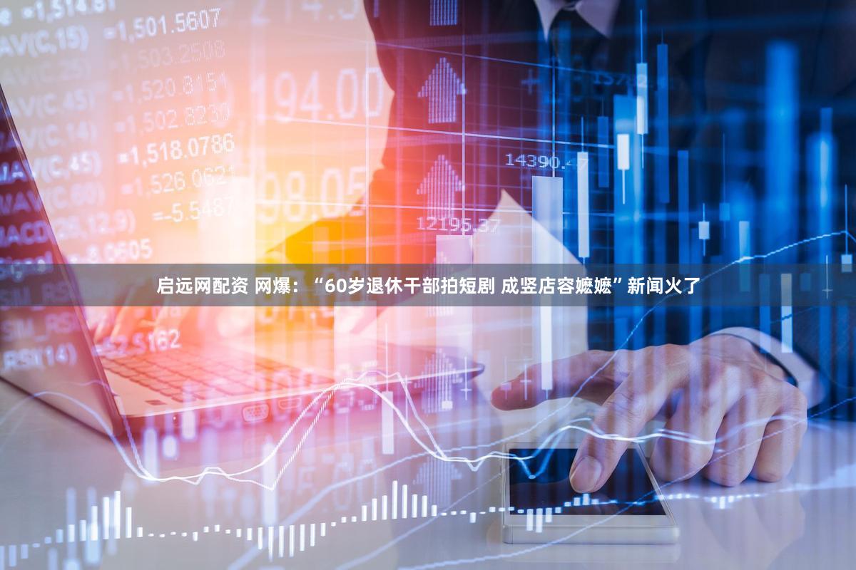 启远网配资 网爆：“60岁退休干部拍短剧 成竖店容嬷嬷”新闻火了