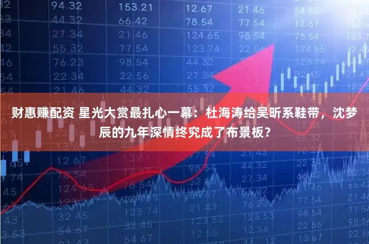 财惠赚配资 星光大赏最扎心一幕：杜海涛给吴昕系鞋带，沈梦辰的九年深情终究成了布景板？