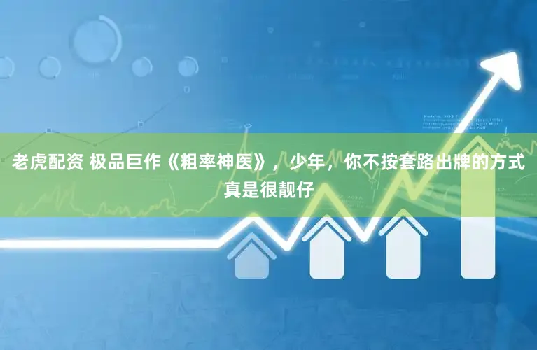 老虎配资 极品巨作《粗率神医》，少年，你不按套路出牌的方式真是很靓仔