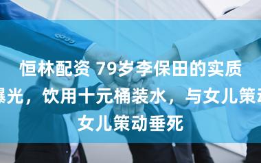 恒林配资 79岁李保田的实质情况曝光，饮用十元桶装水，与女儿策动垂死