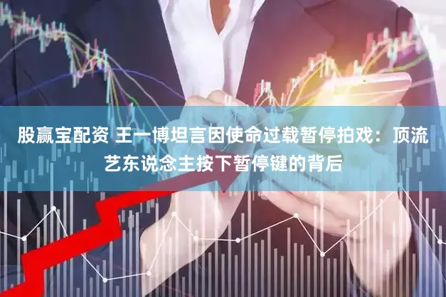 股赢宝配资 王一博坦言因使命过载暂停拍戏：顶流艺东说念主按下暂停键的背后