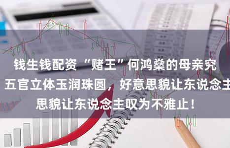 钱生钱配资 “赌王”何鸿燊的母亲究竟有多绚丽？五官立体玉润珠圆，好意思貌让东说念主叹为不雅止！