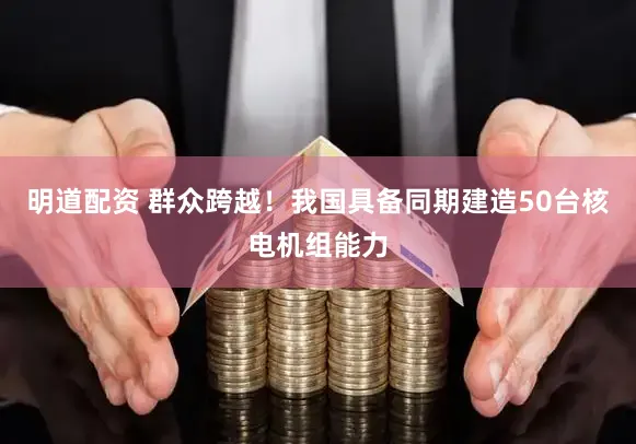 明道配资 群众跨越！我国具备同期建造50台核电机组能力