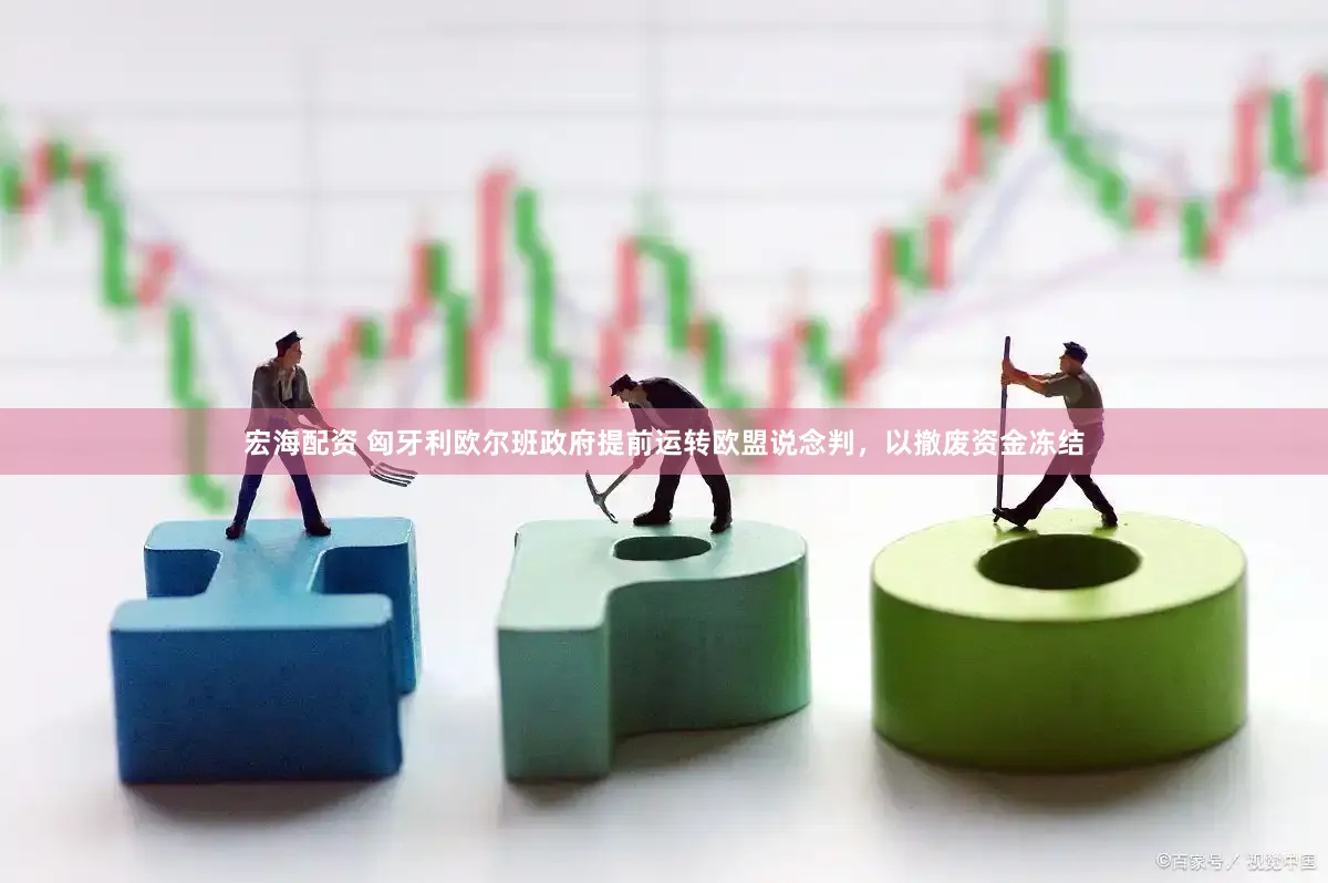 宏海配资 匈牙利欧尔班政府提前运转欧盟说念判，以撤废资金冻结